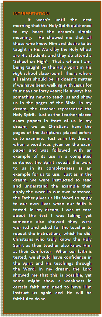 Text Box: INTERPRETATION:  	It wasn’t until the next morning that the Holy Spirit quickened to my heart the dream’s simple meaning.  He showed me that all those who know Him and desire to be taught in His Word by the Holy Ghost are His students and they do attend a ‘School on High’.  That’s where I am, being taught by the Holy Spirit in His High school class-room!  This is where all saints should be. It doesn’t matter if we have been walking with Jesus for four days or forty years; He always has something new to teach us and show us in the pages of the Bible. In my dream, the teacher represented the Holy Spirit.  Just as the teacher placed exam papers in front of us in my dream, we as Christians have the pages of the Scriptures placed before us to examine.  Just as in the dream, when a word was given on the exam paper and was followed with an example of its use in a completed sentence, the Spirit reveals the word to us in its completeness as an example for us to use.  Just as in the dream, we were instructed to read and understand the example then apply the word in our own sentence; the Father gives us His Word to apply to our own lives when our faith is tested. In my dream, I was at ease about the test I was taking, yet someone else showed they were worried and asked for the teacher to repeat the instructions, which he did. Christians who truly know the Holy Spirit as their teacher also know Him as their Comforter.  When our faith is tested, we should have confidence in the Spirit and His teachings through the Word. In my dream, the Lord showed me that this is possible, yet some might show a weakness in certain faith and need to have Him instruct us again and He will be faithful to do so.  	    